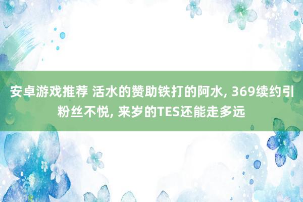 安卓游戏推荐 活水的赞助铁打的阿水, 369续约引粉丝不悦, 来岁的TES还能走多远