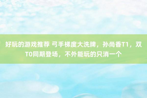 好玩的游戏推荐 弓手梯度大洗牌，孙尚香T1，双T0同期登场，不外能玩的只消一个