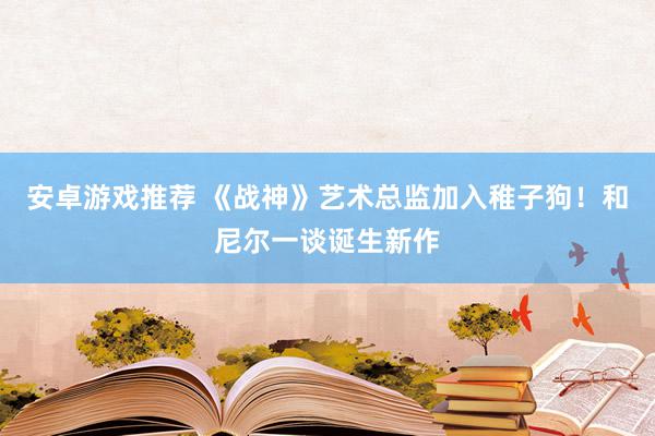 安卓游戏推荐 《战神》艺术总监加入稚子狗！和尼尔一谈诞生新作