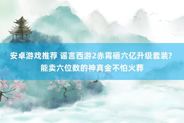 安卓游戏推荐 谣言西游2赤霄砸六亿升级套装? 能卖六位数的神真金不怕火葬