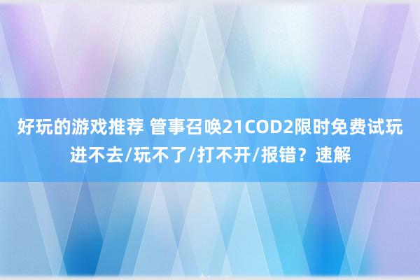 好玩的游戏推荐 管事召唤21COD2限时免费试玩进不去/玩不了/打不开/报错？速解