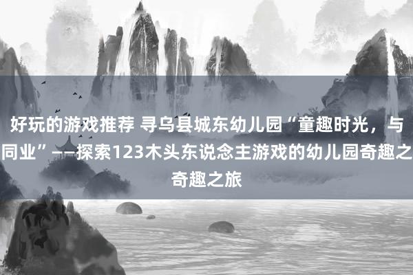 好玩的游戏推荐 寻乌县城东幼儿园“童趣时光，与爱同业”——探索123木头东说念主游戏的幼儿园奇趣之旅