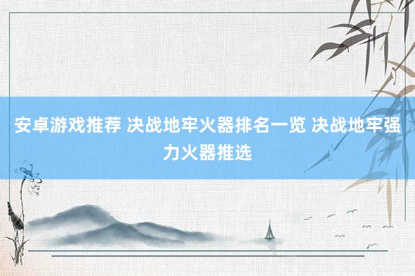 安卓游戏推荐 决战地牢火器排名一览 决战地牢强力火器推选