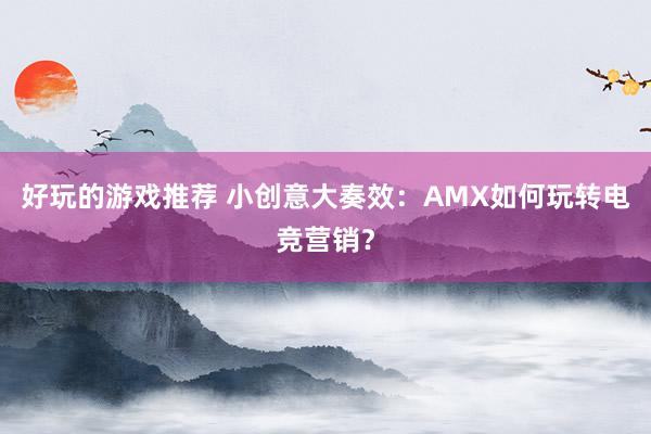 好玩的游戏推荐 小创意大奏效：AMX如何玩转电竞营销？