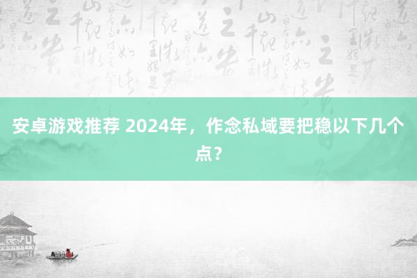 安卓游戏推荐 2024年，作念私域要把稳以下几个点？