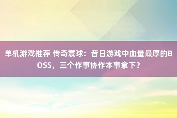 单机游戏推荐 传奇寰球：昔日游戏中血量最厚的BOSS，三个作事协作本事拿下？