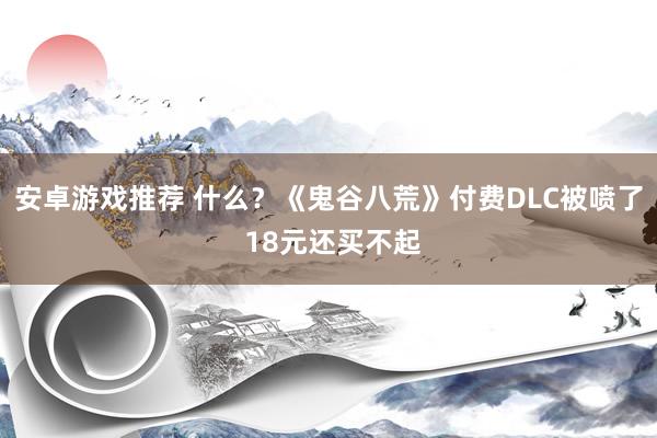 安卓游戏推荐 什么？《鬼谷八荒》付费DLC被喷了 18元还买不起