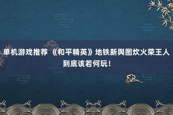 单机游戏推荐 《和平精英》地铁新舆图炊火荣王人到底该若何玩！