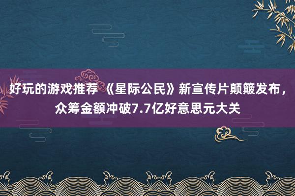 好玩的游戏推荐 《星际公民》新宣传片颠簸发布，众筹金额冲破7.7亿好意思元大关