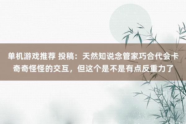 单机游戏推荐 投稿：天然知说念管家巧合代会卡奇奇怪怪的交互，但这个是不是有点反重力了