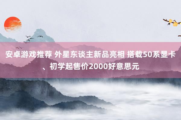 安卓游戏推荐 外星东谈主新品亮相 搭载50系显卡、初学起售价2000好意思元